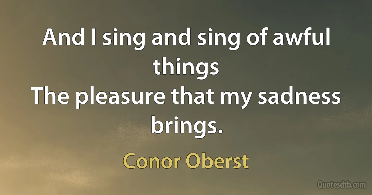 And I sing and sing of awful things
The pleasure that my sadness brings. (Conor Oberst)