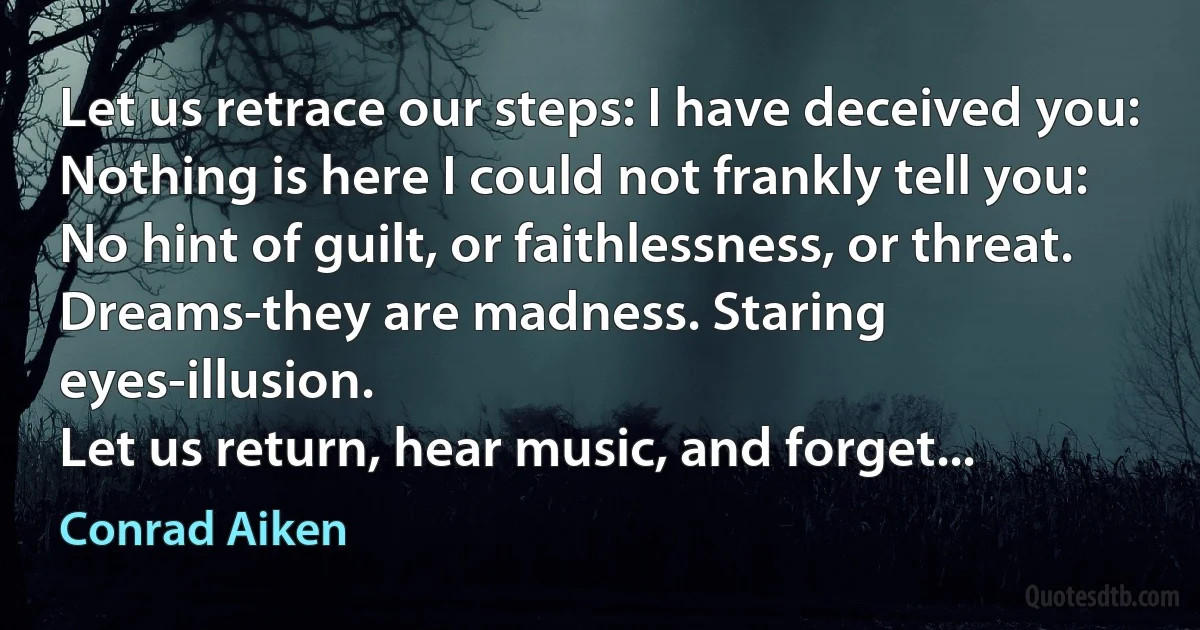 Let us retrace our steps: I have deceived you:
Nothing is here I could not frankly tell you:
No hint of guilt, or faithlessness, or threat.
Dreams-they are madness. Staring eyes-illusion.
Let us return, hear music, and forget... (Conrad Aiken)