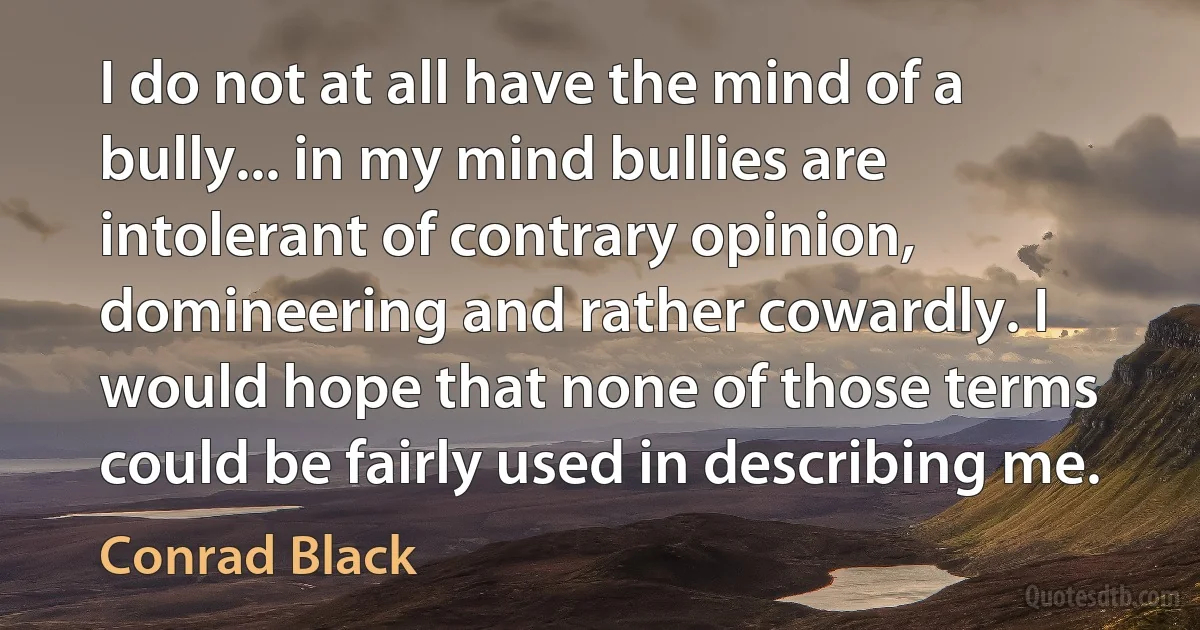 I do not at all have the mind of a bully... in my mind bullies are intolerant of contrary opinion, domineering and rather cowardly. I would hope that none of those terms could be fairly used in describing me. (Conrad Black)