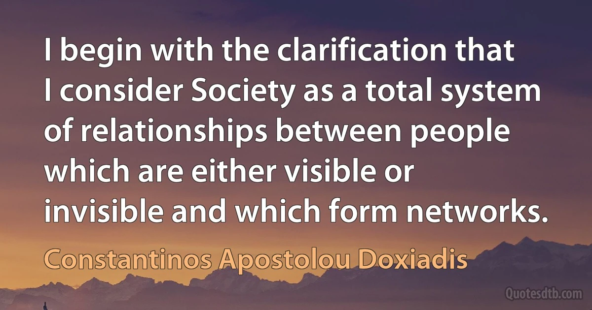 I begin with the clarification that I consider Society as a total system of relationships between people which are either visible or invisible and which form networks. (Constantinos Apostolou Doxiadis)