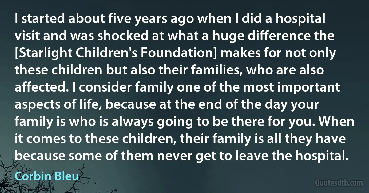 I started about five years ago when I did a hospital visit and was shocked at what a huge difference the [Starlight Children's Foundation] makes for not only these children but also their families, who are also affected. I consider family one of the most important aspects of life, because at the end of the day your family is who is always going to be there for you. When it comes to these children, their family is all they have because some of them never get to leave the hospital. (Corbin Bleu)