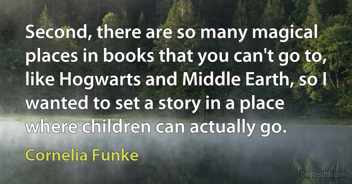 Second, there are so many magical places in books that you can't go to, like Hogwarts and Middle Earth, so I wanted to set a story in a place where children can actually go. (Cornelia Funke)