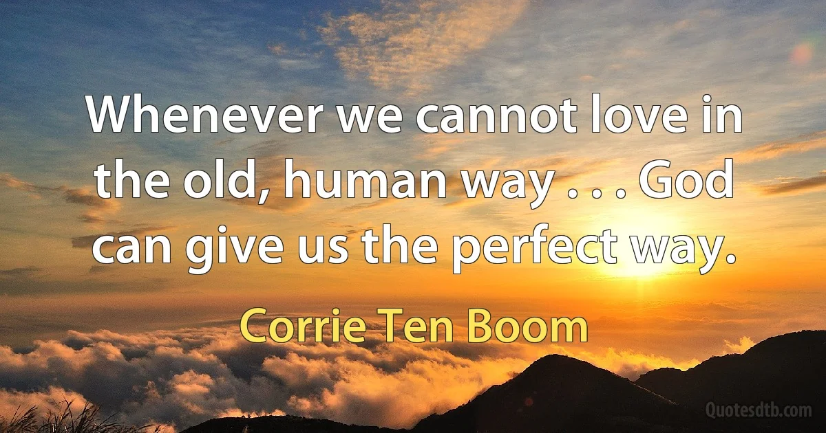 Whenever we cannot love in the old, human way . . . God can give us the perfect way. (Corrie Ten Boom)