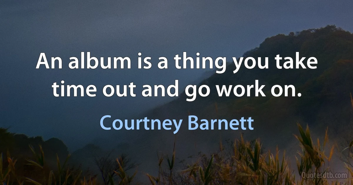 An album is a thing you take time out and go work on. (Courtney Barnett)