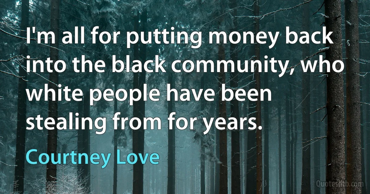 I'm all for putting money back into the black community, who white people have been stealing from for years. (Courtney Love)