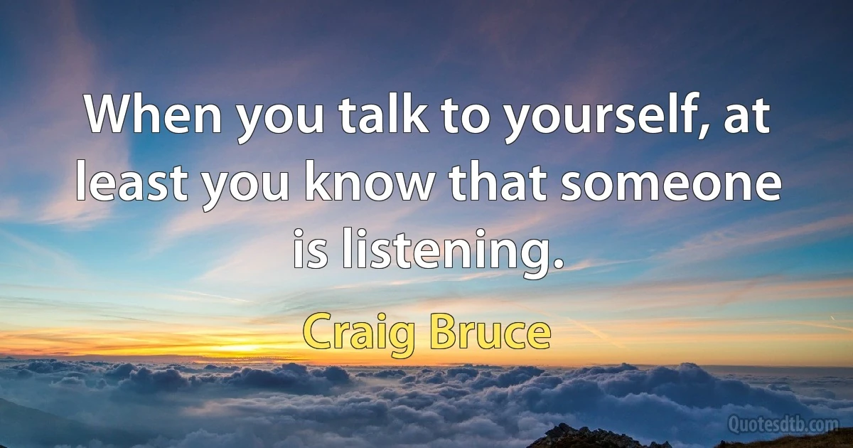 When you talk to yourself, at least you know that someone is listening. (Craig Bruce)