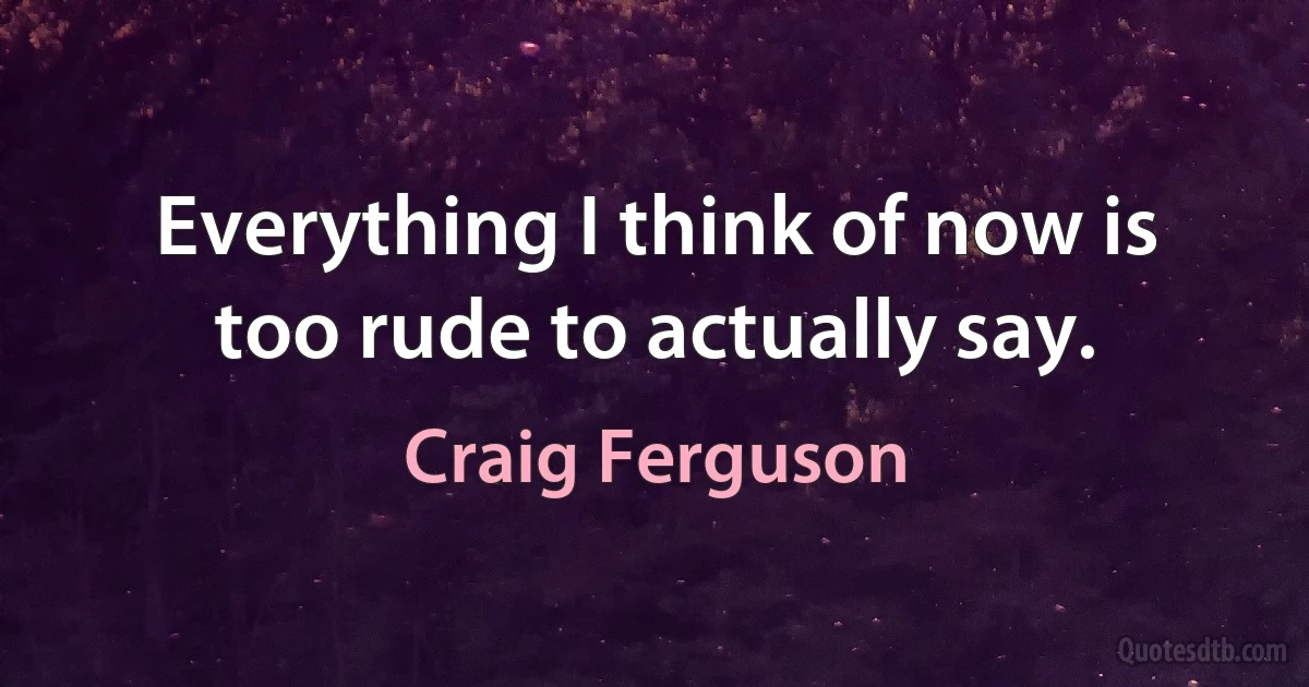 Everything I think of now is too rude to actually say. (Craig Ferguson)