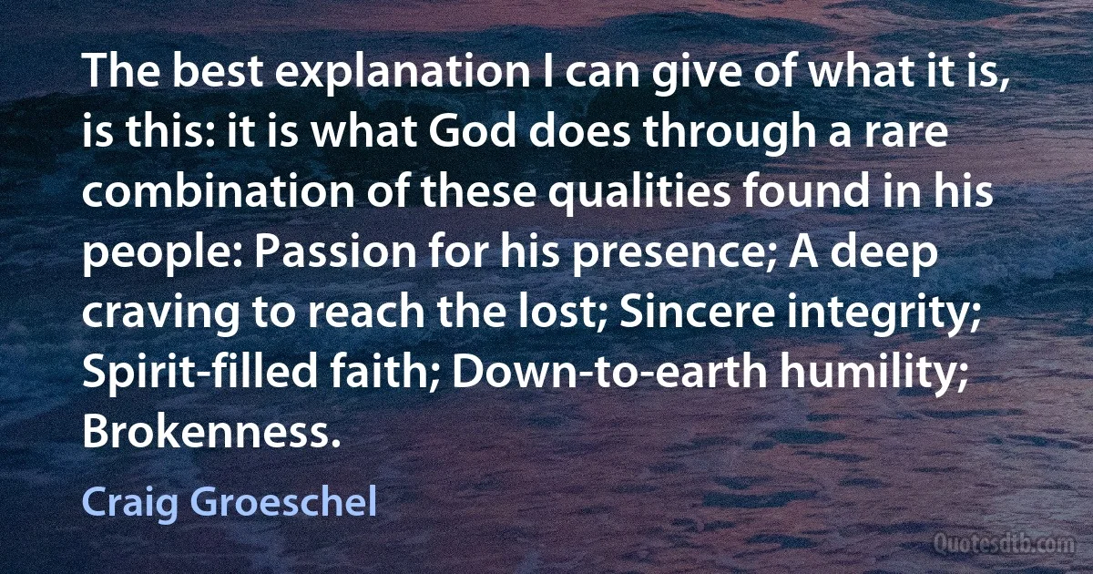 The best explanation I can give of what it is, is this: it is what God does through a rare combination of these qualities found in his people: Passion for his presence; A deep craving to reach the lost; Sincere integrity; Spirit-filled faith; Down-to-earth humility; Brokenness. (Craig Groeschel)