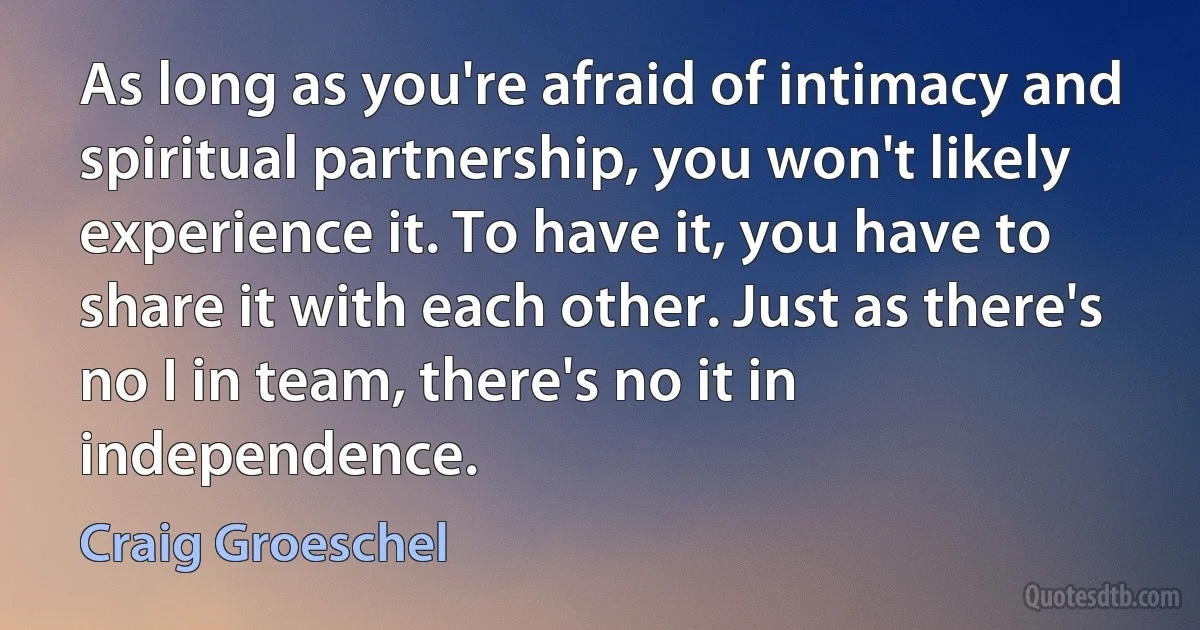 As long as you're afraid of intimacy and spiritual partnership, you won't likely experience it. To have it, you have to share it with each other. Just as there's no I in team, there's no it in independence. (Craig Groeschel)