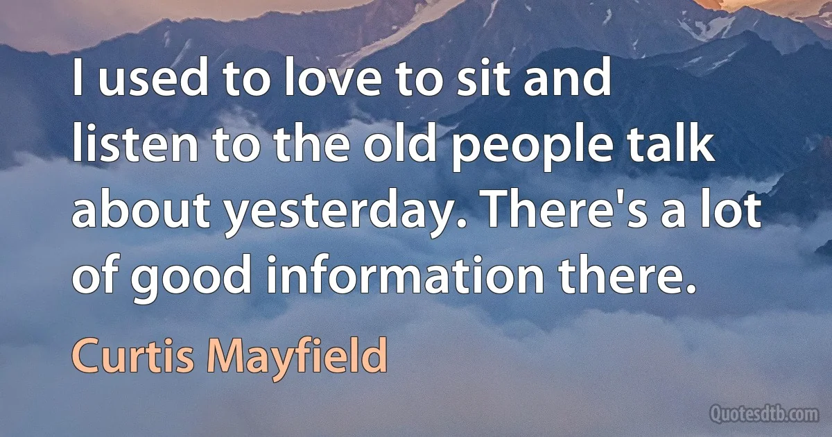 I used to love to sit and listen to the old people talk about yesterday. There's a lot of good information there. (Curtis Mayfield)