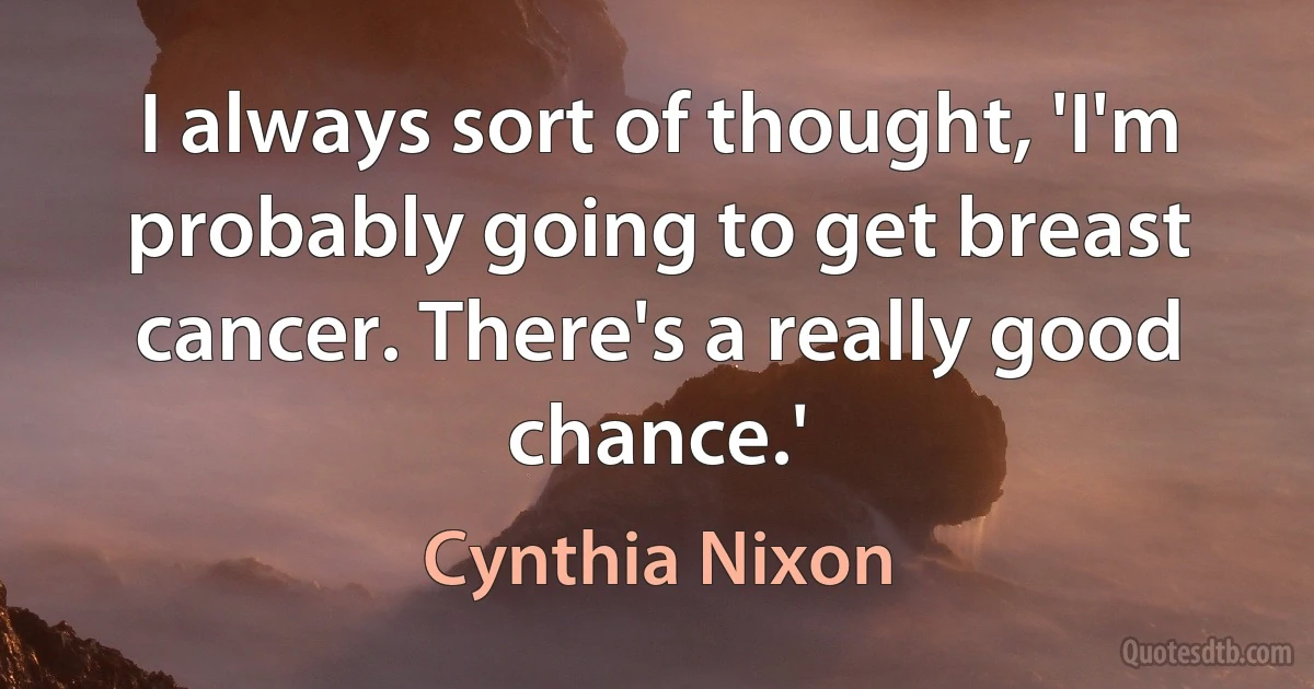 I always sort of thought, 'I'm probably going to get breast cancer. There's a really good chance.' (Cynthia Nixon)