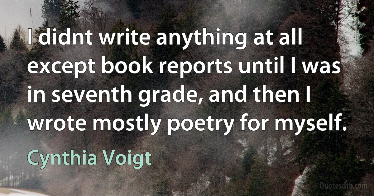 I didnt write anything at all except book reports until I was in seventh grade, and then I wrote mostly poetry for myself. (Cynthia Voigt)