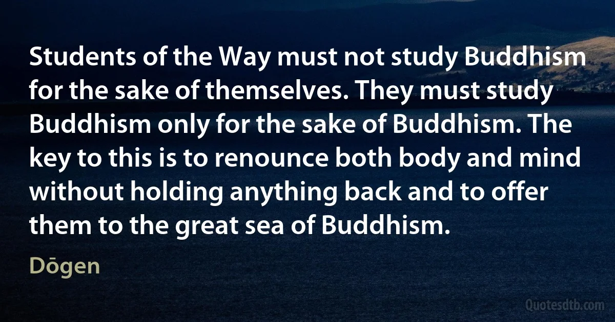 Students of the Way must not study Buddhism for the sake of themselves. They must study Buddhism only for the sake of Buddhism. The key to this is to renounce both body and mind without holding anything back and to offer them to the great sea of Buddhism. (Dōgen)