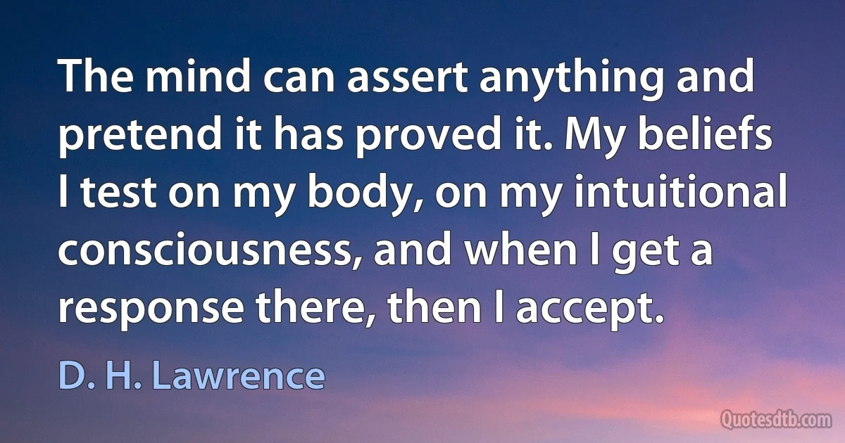 The mind can assert anything and pretend it has proved it. My beliefs I test on my body, on my intuitional consciousness, and when I get a response there, then I accept. (D. H. Lawrence)