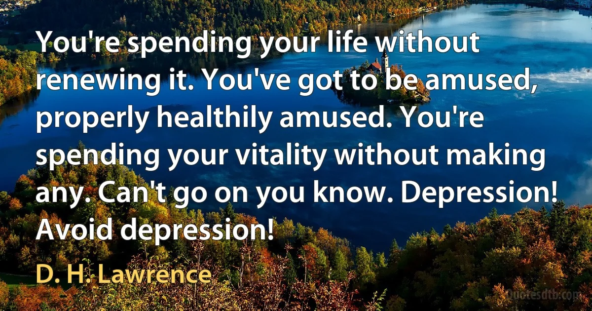 You're spending your life without renewing it. You've got to be amused, properly healthily amused. You're spending your vitality without making any. Can't go on you know. Depression! Avoid depression! (D. H. Lawrence)