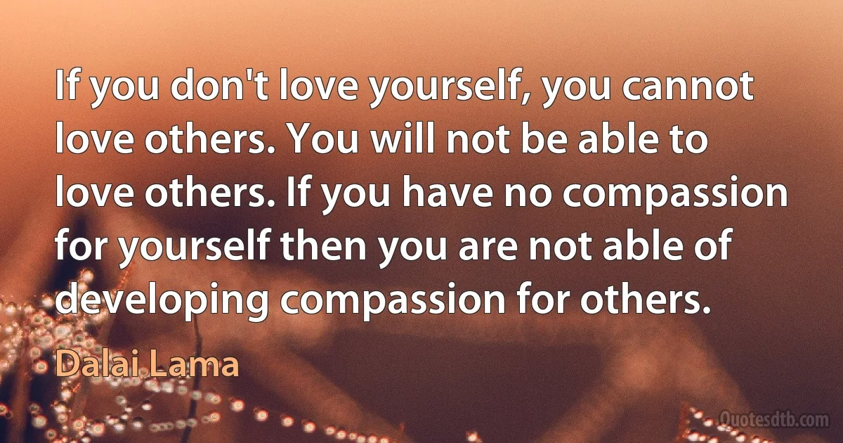 If you don't love yourself, you cannot love others. You will not be able to love others. If you have no compassion for yourself then you are not able of developing compassion for others. (Dalai Lama)