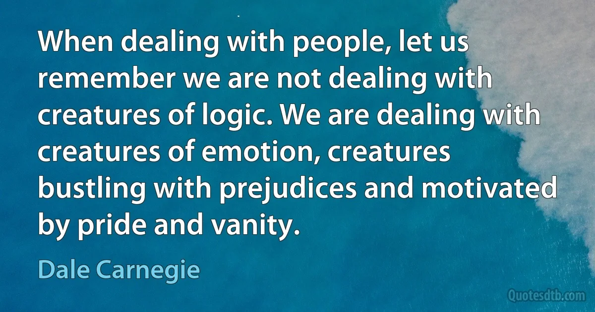 When dealing with people, let us remember we are not dealing with creatures of logic. We are dealing with creatures of emotion, creatures bustling with prejudices and motivated by pride and vanity. (Dale Carnegie)