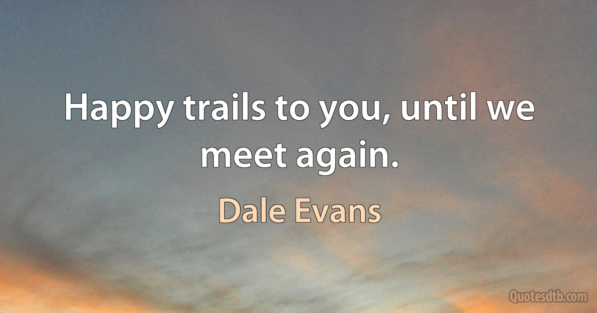 Happy trails to you, until we meet again. (Dale Evans)