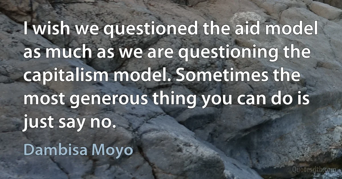 I wish we questioned the aid model as much as we are questioning the capitalism model. Sometimes the most generous thing you can do is just say no. (Dambisa Moyo)