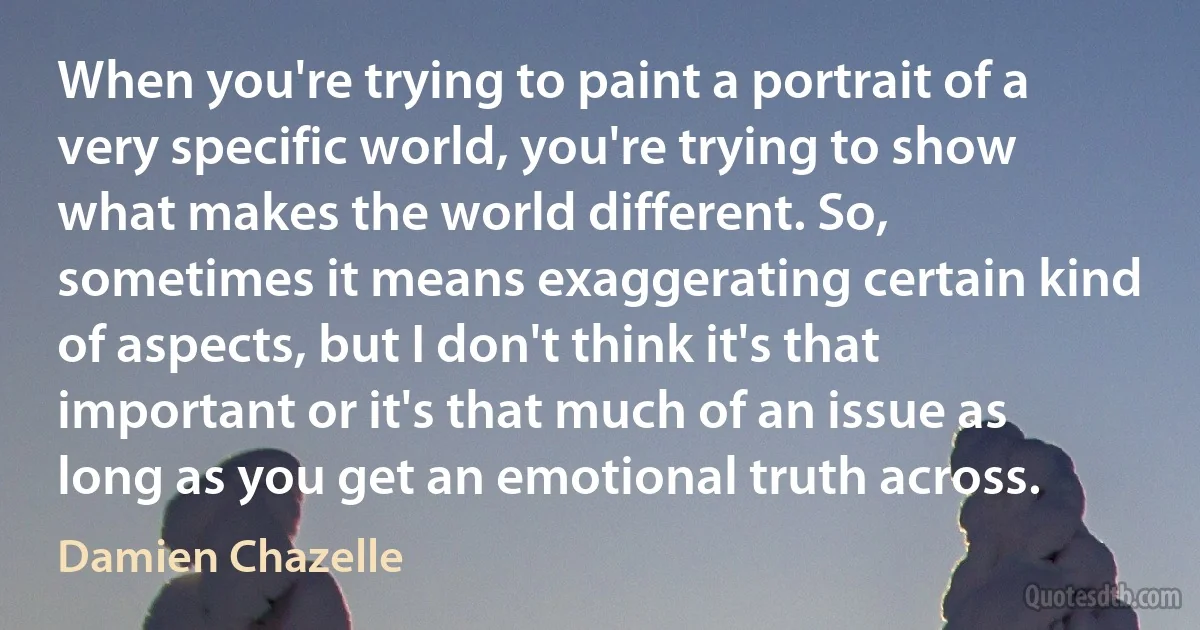 When you're trying to paint a portrait of a very specific world, you're trying to show what makes the world different. So, sometimes it means exaggerating certain kind of aspects, but I don't think it's that important or it's that much of an issue as long as you get an emotional truth across. (Damien Chazelle)