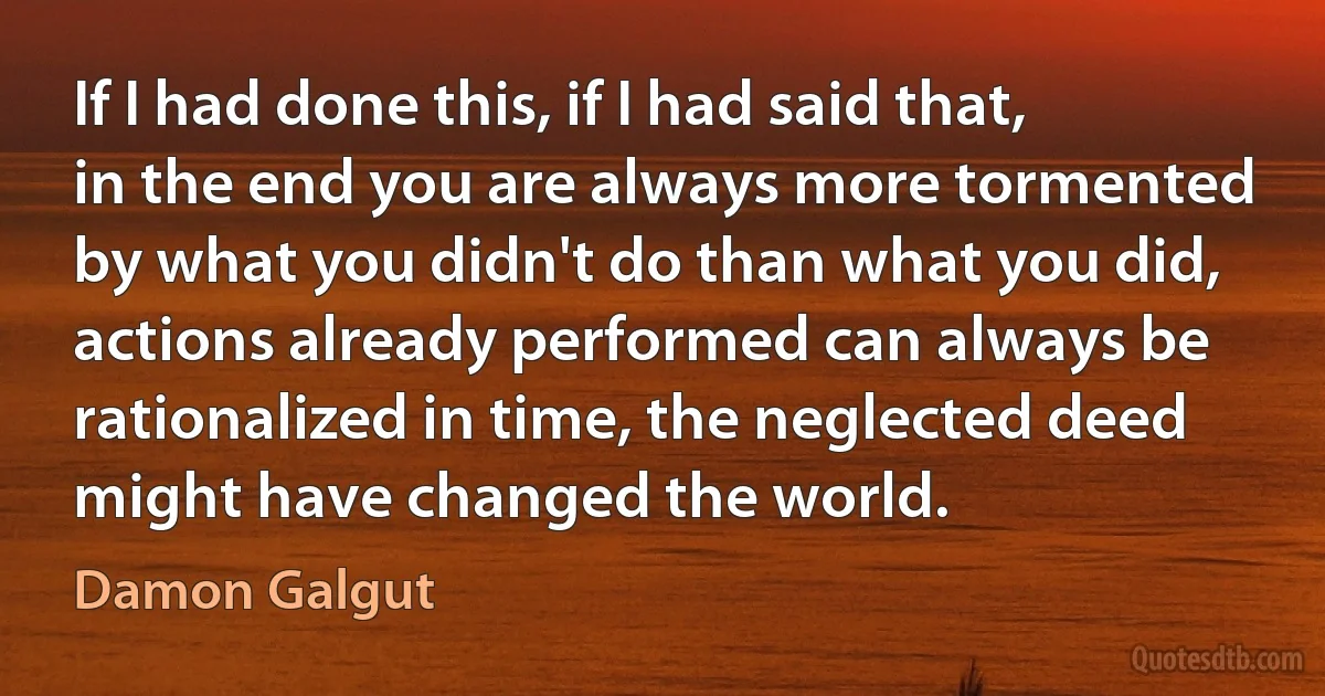 If I had done this, if I had said that, in the end you are always more tormented by what you didn't do than what you did, actions already performed can always be rationalized in time, the neglected deed might have changed the world. (Damon Galgut)