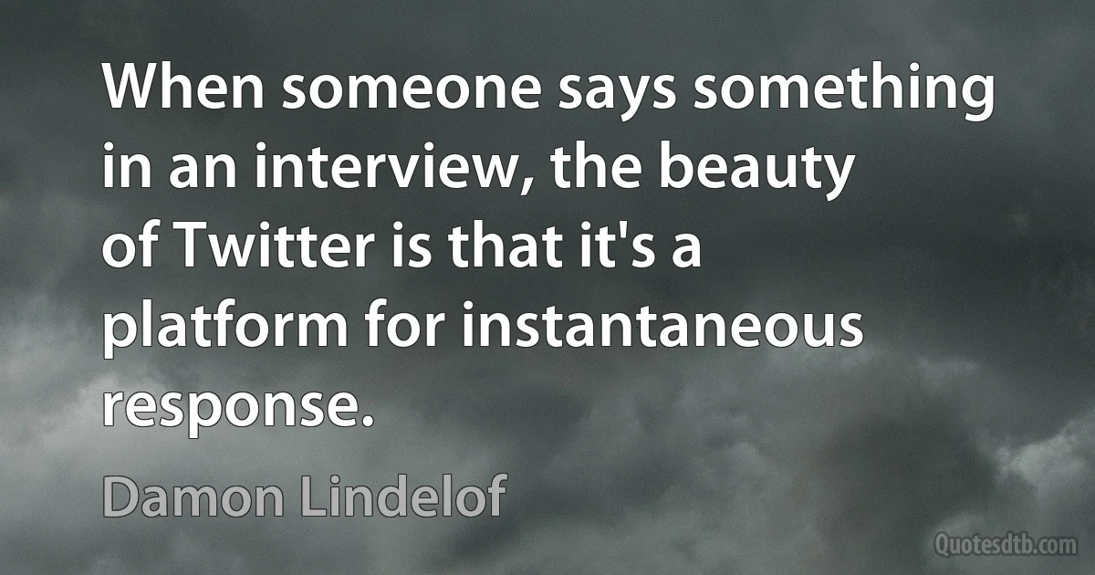 When someone says something in an interview, the beauty of Twitter is that it's a platform for instantaneous response. (Damon Lindelof)