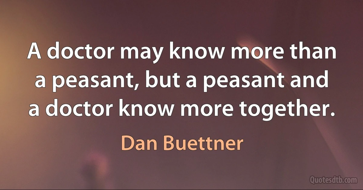 A doctor may know more than a peasant, but a peasant and a doctor know more together. (Dan Buettner)