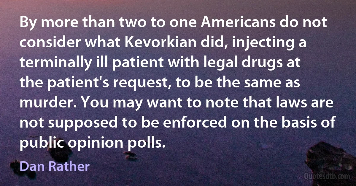 By more than two to one Americans do not consider what Kevorkian did, injecting a terminally ill patient with legal drugs at the patient's request, to be the same as murder. You may want to note that laws are not supposed to be enforced on the basis of public opinion polls. (Dan Rather)