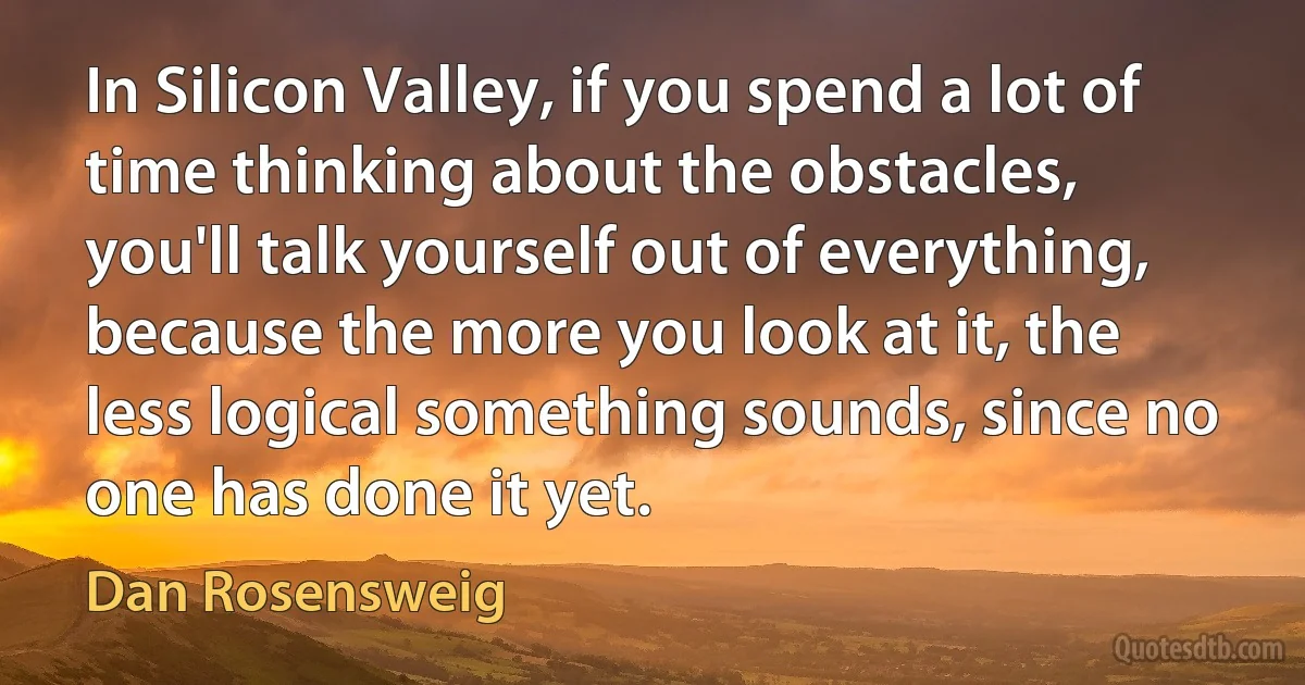 In Silicon Valley, if you spend a lot of time thinking about the obstacles, you'll talk yourself out of everything, because the more you look at it, the less logical something sounds, since no one has done it yet. (Dan Rosensweig)