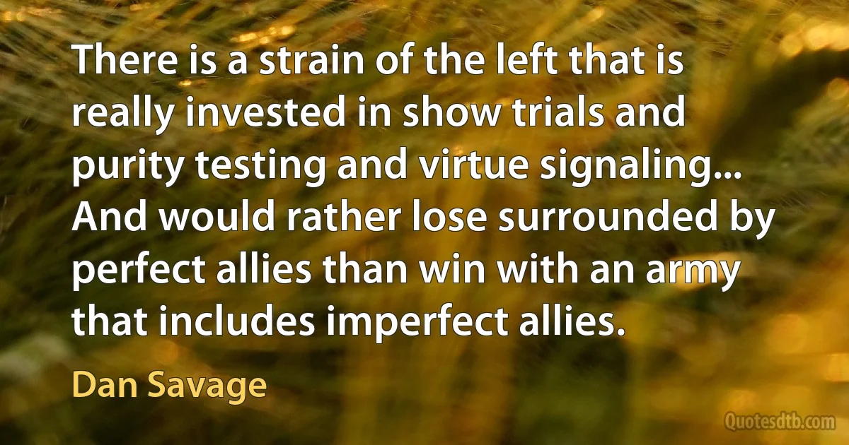 There is a strain of the left that is really invested in show trials and purity testing and virtue signaling... And would rather lose surrounded by perfect allies than win with an army that includes imperfect allies. (Dan Savage)