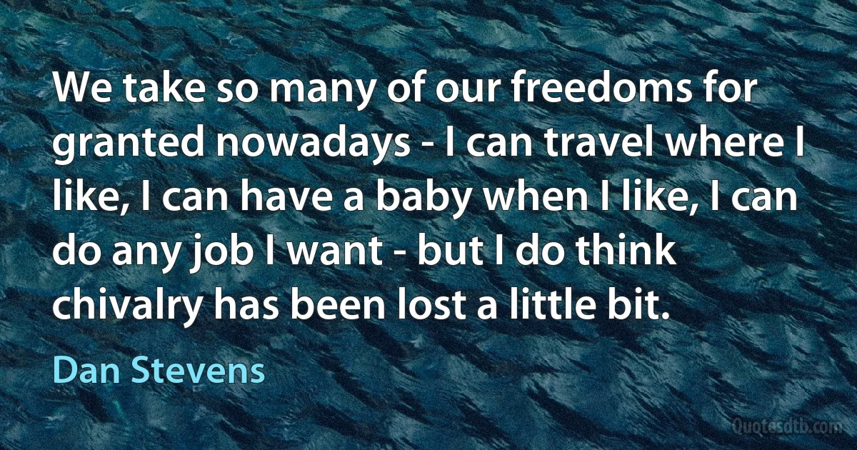 We take so many of our freedoms for granted nowadays - I can travel where I like, I can have a baby when I like, I can do any job I want - but I do think chivalry has been lost a little bit. (Dan Stevens)