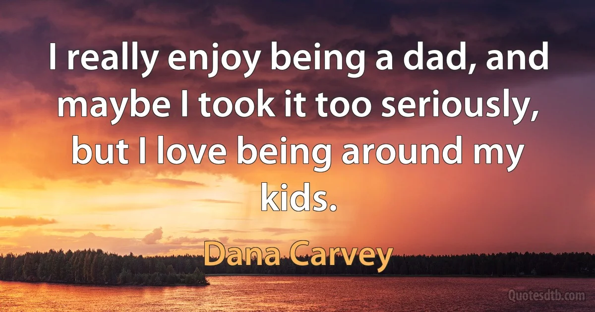 I really enjoy being a dad, and maybe I took it too seriously, but I love being around my kids. (Dana Carvey)