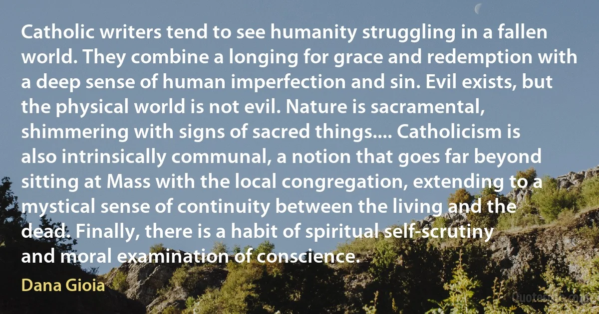 Catholic writers tend to see humanity struggling in a fallen world. They combine a longing for grace and redemption with a deep sense of human imperfection and sin. Evil exists, but the physical world is not evil. Nature is sacramental, shimmering with signs of sacred things.... Catholicism is also intrinsically communal, a notion that goes far beyond sitting at Mass with the local congregation, extending to a mystical sense of continuity between the living and the dead. Finally, there is a habit of spiritual self-scrutiny and moral examination of conscience. (Dana Gioia)