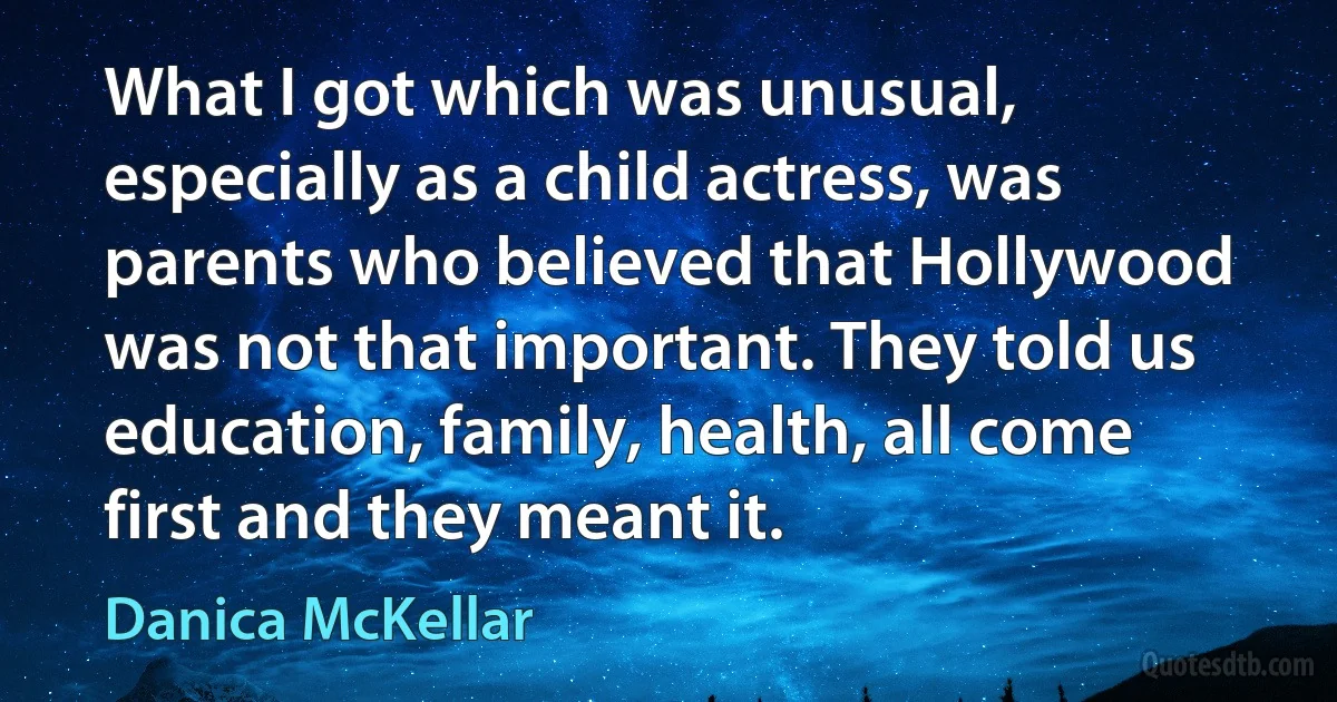 What I got which was unusual, especially as a child actress, was parents who believed that Hollywood was not that important. They told us education, family, health, all come first and they meant it. (Danica McKellar)