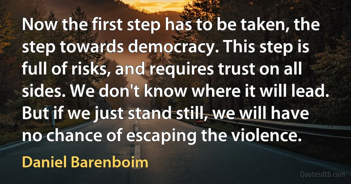 Now the first step has to be taken, the step towards democracy. This step is full of risks, and requires trust on all sides. We don't know where it will lead. But if we just stand still, we will have no chance of escaping the violence. (Daniel Barenboim)