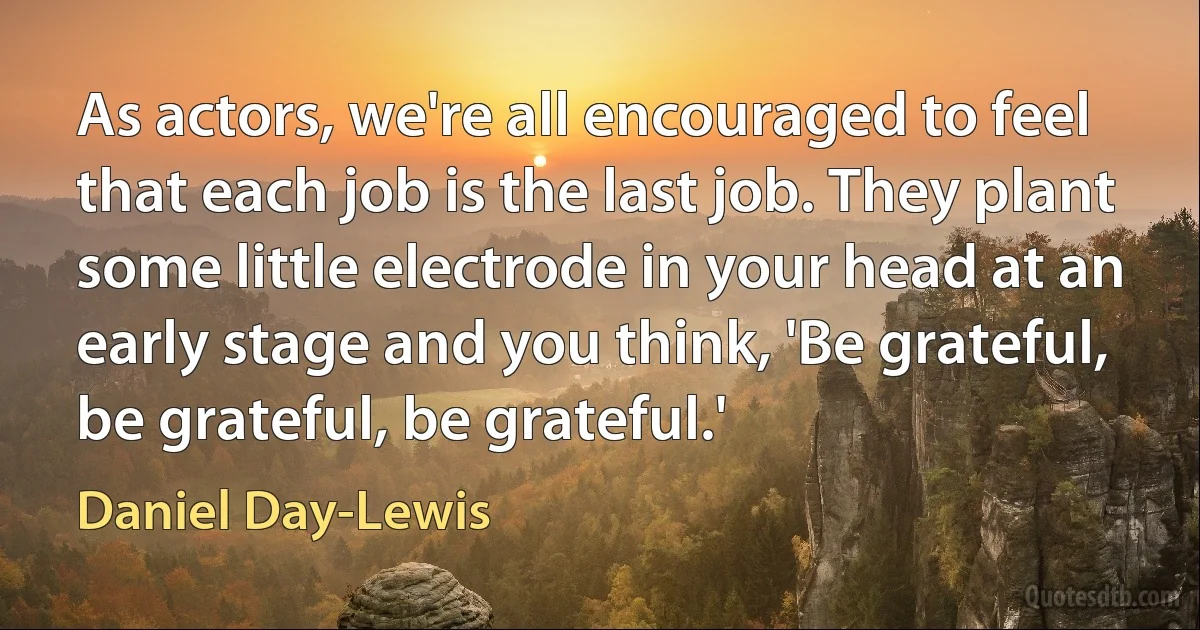 As actors, we're all encouraged to feel that each job is the last job. They plant some little electrode in your head at an early stage and you think, 'Be grateful, be grateful, be grateful.' (Daniel Day-Lewis)