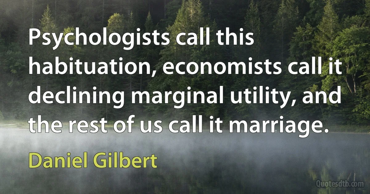 Psychologists call this habituation, economists call it declining marginal utility, and the rest of us call it marriage. (Daniel Gilbert)