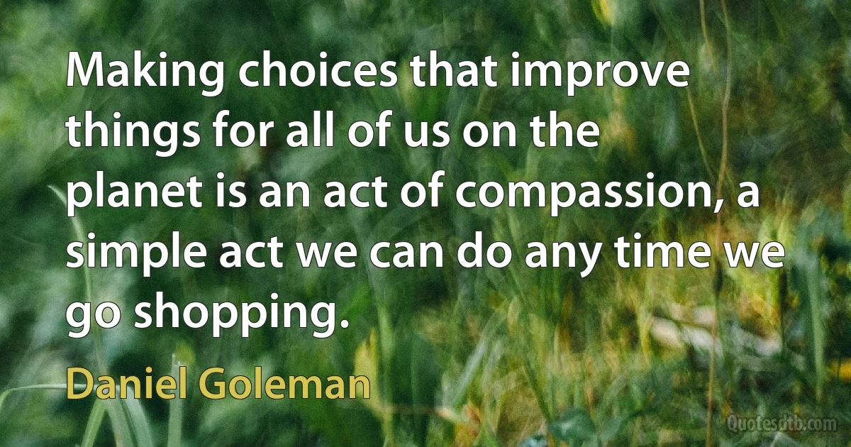 Making choices that improve things for all of us on the planet is an act of compassion, a simple act we can do any time we go shopping. (Daniel Goleman)