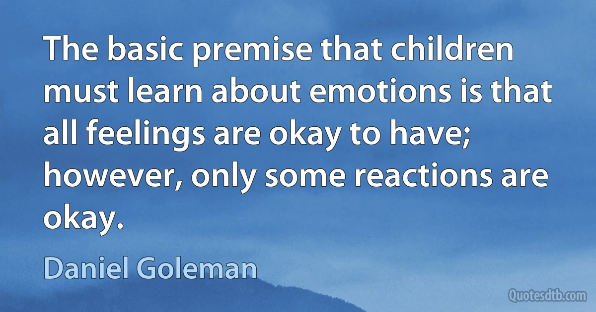 The basic premise that children must learn about emotions is that all feelings are okay to have; however, only some reactions are okay. (Daniel Goleman)