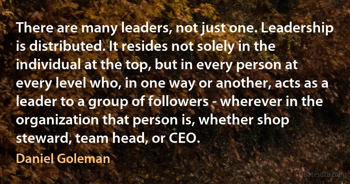 There are many leaders, not just one. Leadership is distributed. It resides not solely in the individual at the top, but in every person at every level who, in one way or another, acts as a leader to a group of followers - wherever in the organization that person is, whether shop steward, team head, or CEO. (Daniel Goleman)