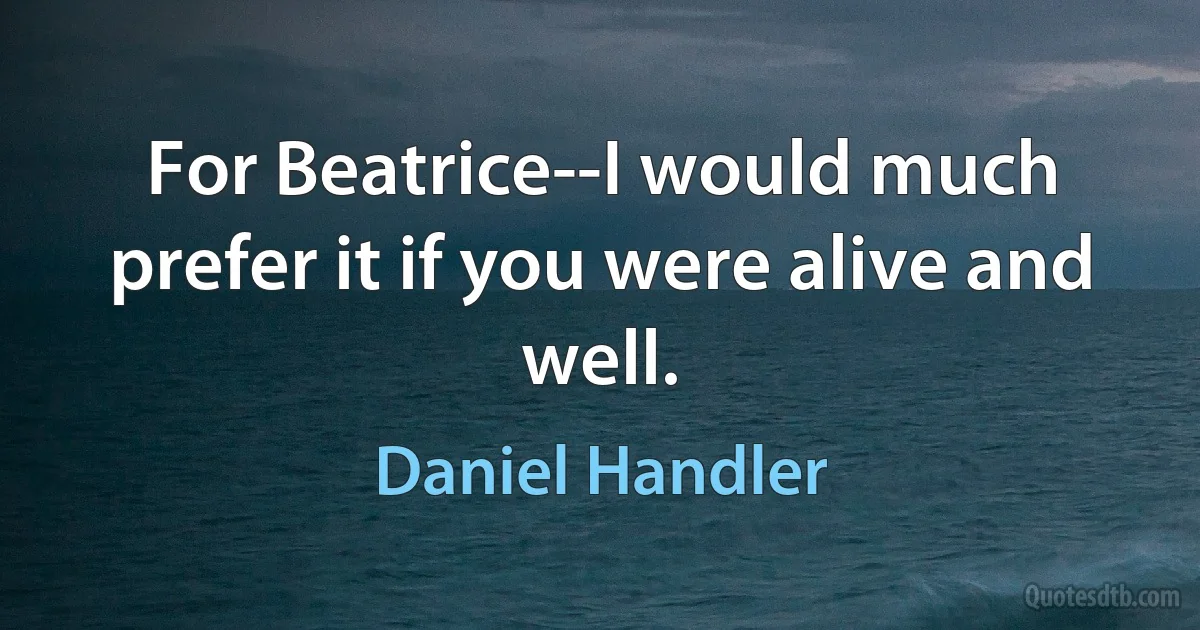 For Beatrice--I would much prefer it if you were alive and well. (Daniel Handler)