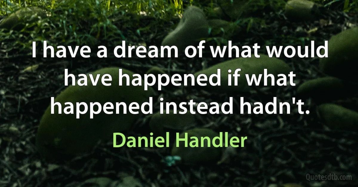 I have a dream of what would have happened if what happened instead hadn't. (Daniel Handler)