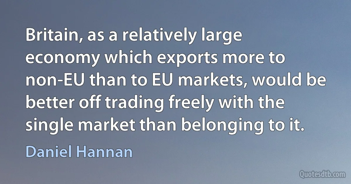 Britain, as a relatively large economy which exports more to non-EU than to EU markets, would be better off trading freely with the single market than belonging to it. (Daniel Hannan)