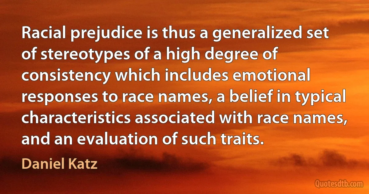 Racial prejudice is thus a generalized set of stereotypes of a high degree of consistency which includes emotional responses to race names, a belief in typical characteristics associated with race names, and an evaluation of such traits. (Daniel Katz)