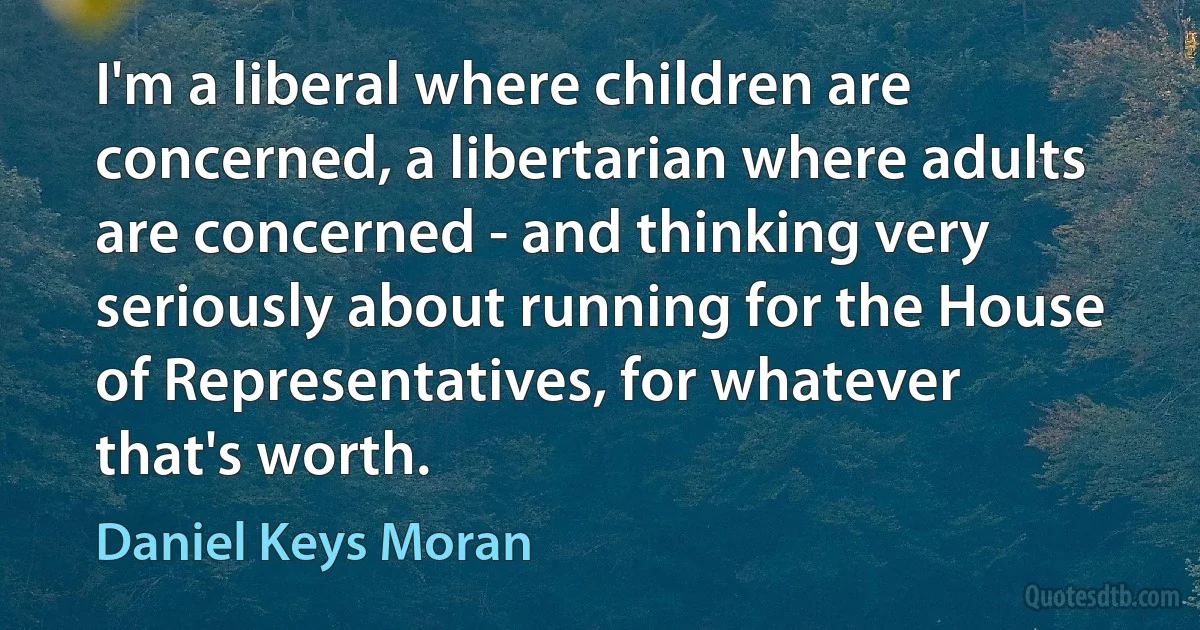 I'm a liberal where children are concerned, a libertarian where adults are concerned - and thinking very seriously about running for the House of Representatives, for whatever that's worth. (Daniel Keys Moran)