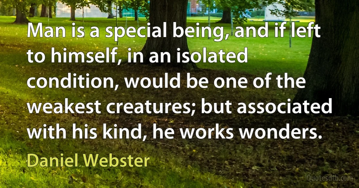 Man is a special being, and if left to himself, in an isolated condition, would be one of the weakest creatures; but associated with his kind, he works wonders. (Daniel Webster)