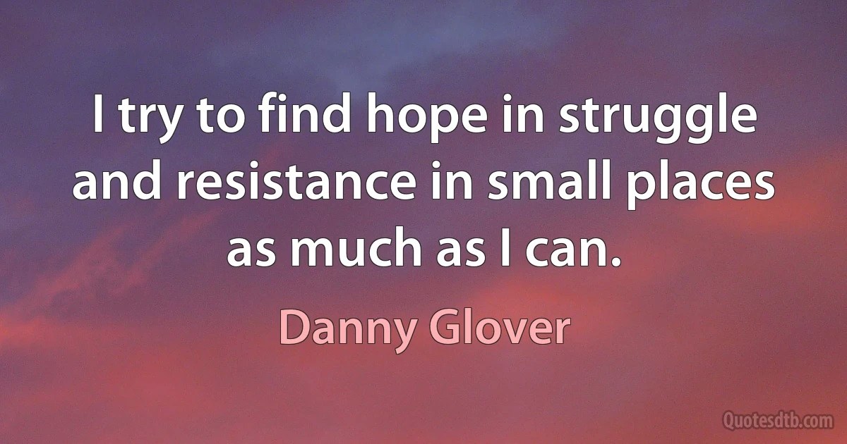 I try to find hope in struggle and resistance in small places as much as I can. (Danny Glover)