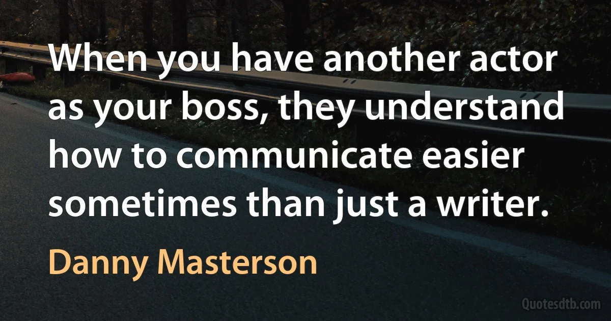 When you have another actor as your boss, they understand how to communicate easier sometimes than just a writer. (Danny Masterson)