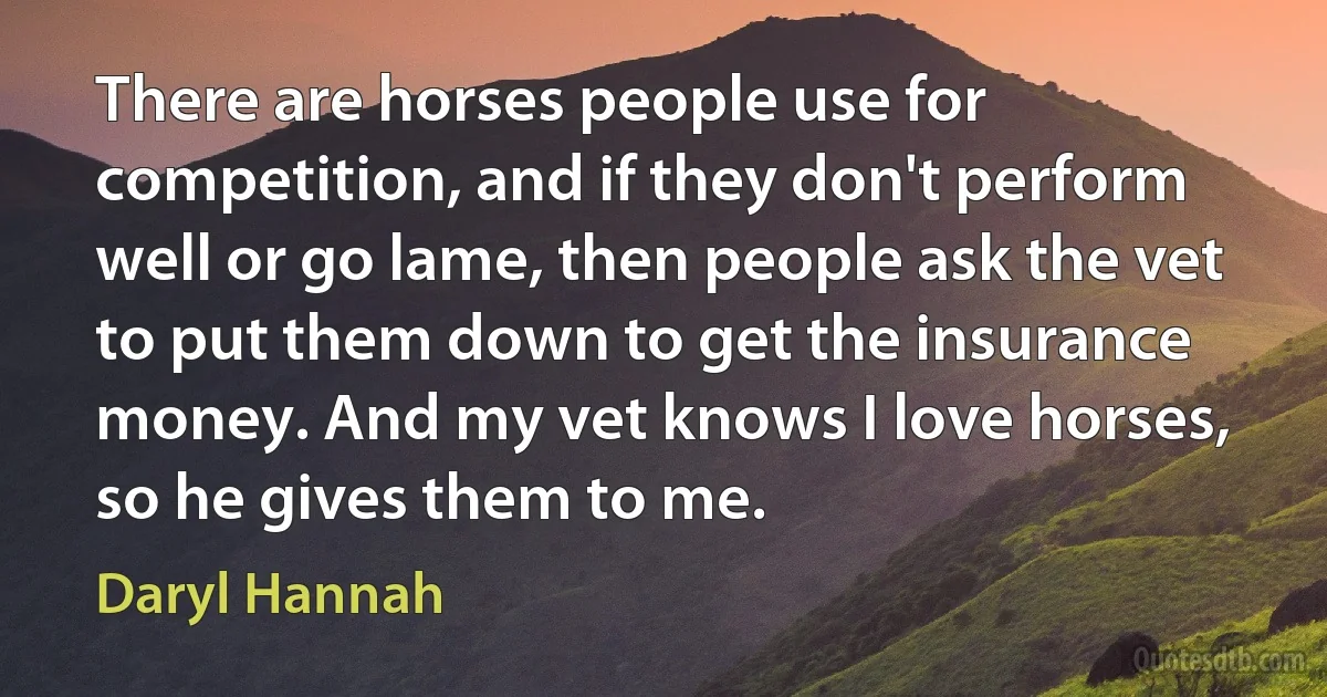 There are horses people use for competition, and if they don't perform well or go lame, then people ask the vet to put them down to get the insurance money. And my vet knows I love horses, so he gives them to me. (Daryl Hannah)