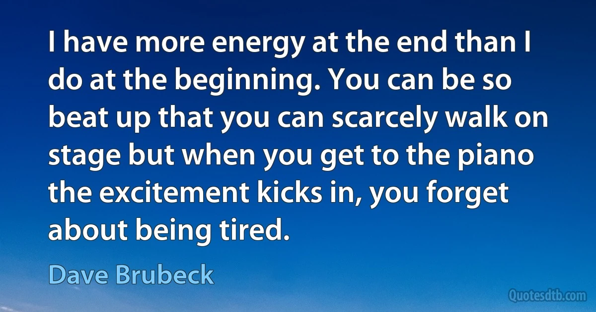 I have more energy at the end than I do at the beginning. You can be so beat up that you can scarcely walk on stage but when you get to the piano the excitement kicks in, you forget about being tired. (Dave Brubeck)